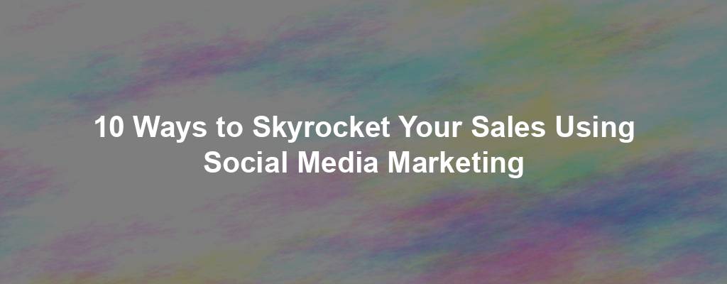 10 Ways to Skyrocket Your Sales Using Social Media Marketing