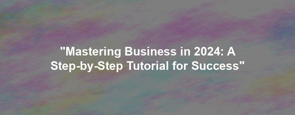 "Mastering Business in 2024: A Step-by-Step Tutorial for Success"