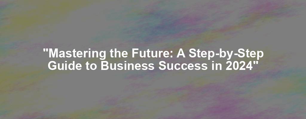 "Mastering the Future: A Step-by-Step Guide to Business Success in 2024"