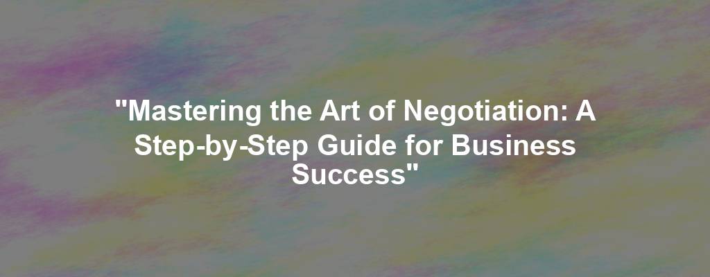 "Mastering the Art of Negotiation: A Step-by-Step Guide for Business Success"