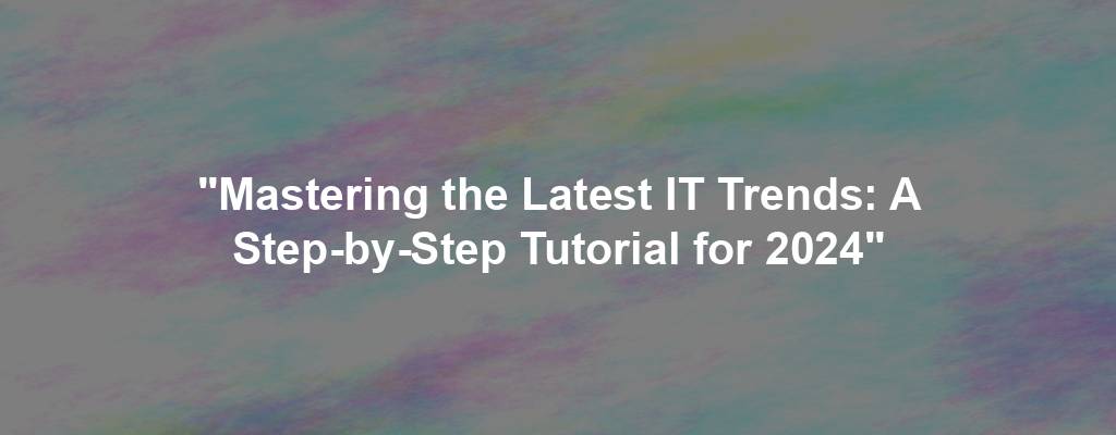 "Mastering the Latest IT Trends: A Step-by-Step Tutorial for 2024"