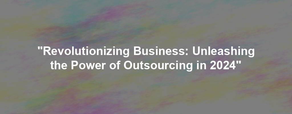 "Revolutionizing Business: Unleashing the Power of Outsourcing in 2024"