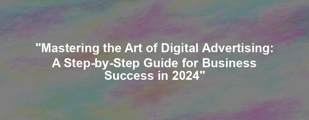 "Mastering the Art of Digital Advertising: A Step-by-Step Guide for Business Success in 2024"