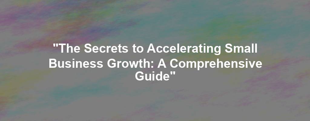 "The Secrets to Accelerating Small Business Growth: A Comprehensive Guide"