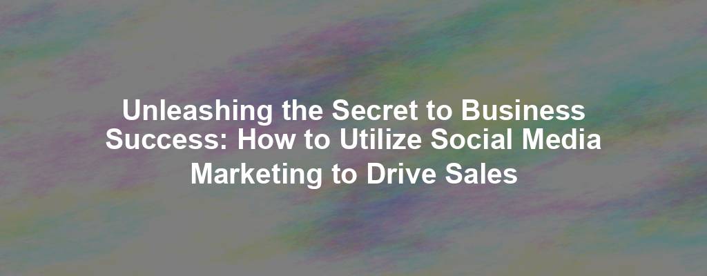 Unleashing the Secret to Business Success: How to Utilize Social Media Marketing to Drive Sales