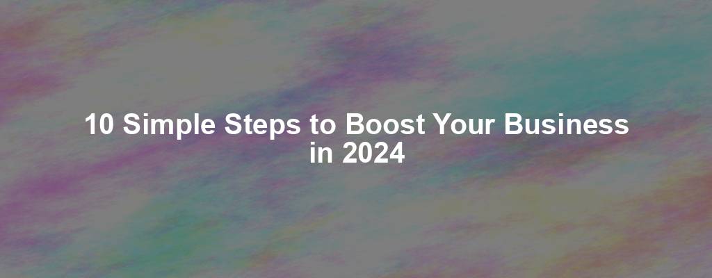 10 Simple Steps to Boost Your Business in 2024