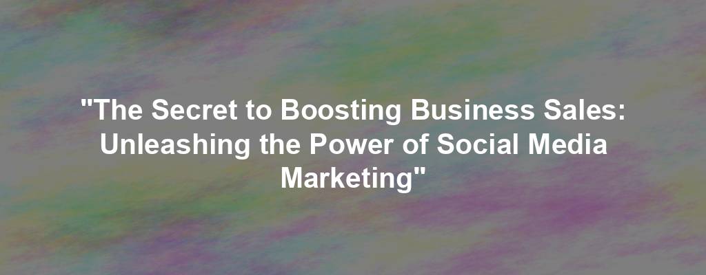 "The Secret to Boosting Business Sales: Unleashing the Power of Social Media Marketing"