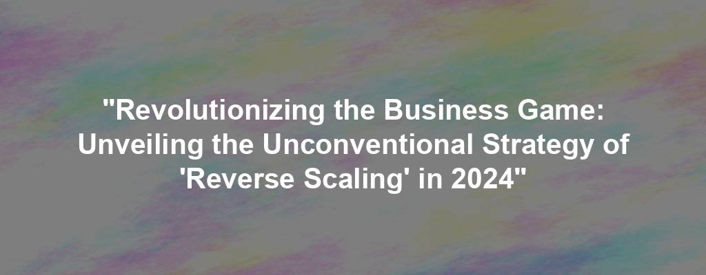 "Revolutionizing the Business Game: Unveiling the Unconventional Strategy of 'Reverse Scaling' in 2024"