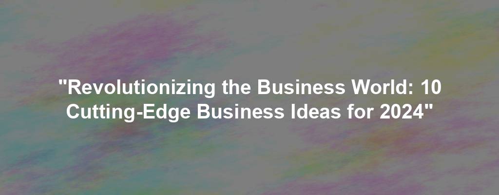 "Revolutionizing the Business World: 10 Cutting-Edge Business Ideas for 2024"