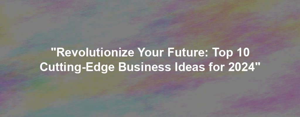 "Revolutionize Your Future: Top 10 Cutting-Edge Business Ideas for 2024"