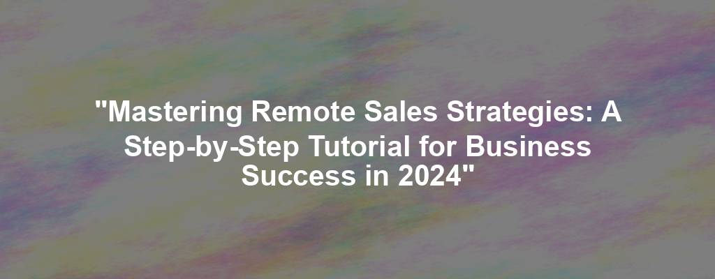 "Mastering Remote Sales Strategies: A Step-by-Step Tutorial for Business Success in 2024"