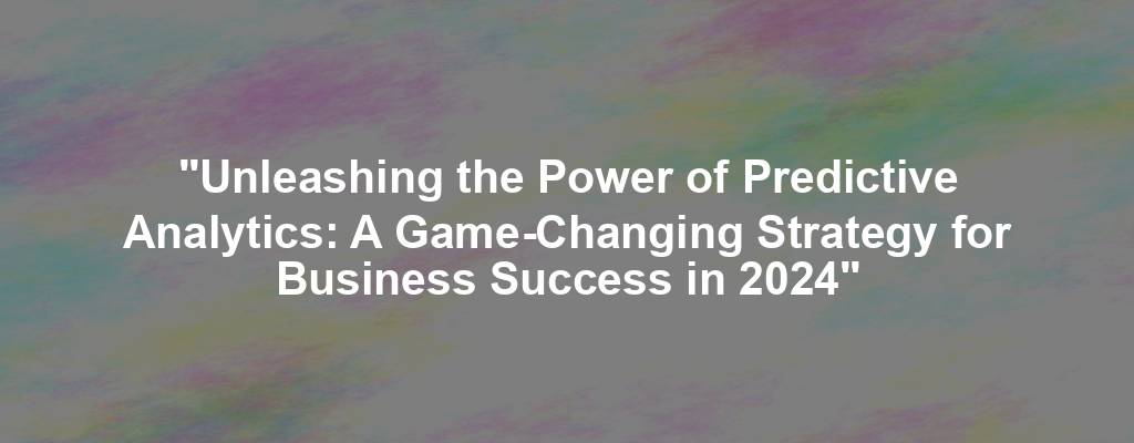 "Unleashing the Power of Predictive Analytics: A Game-Changing Strategy for Business Success in 2024"