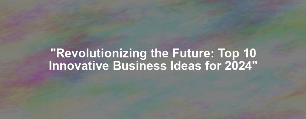 "Revolutionizing the Future: Top 10 Innovative Business Ideas for 2024"