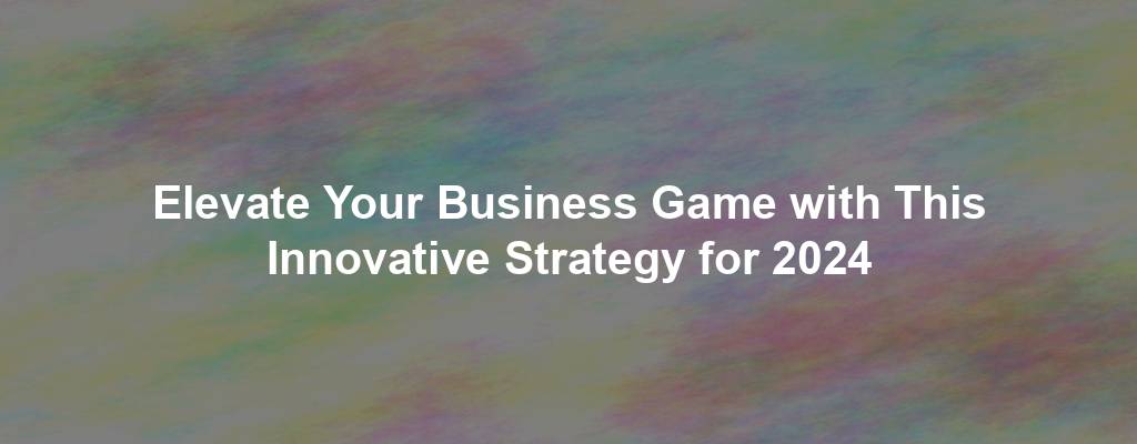 Elevate Your Business Game with This Innovative Strategy for 2024