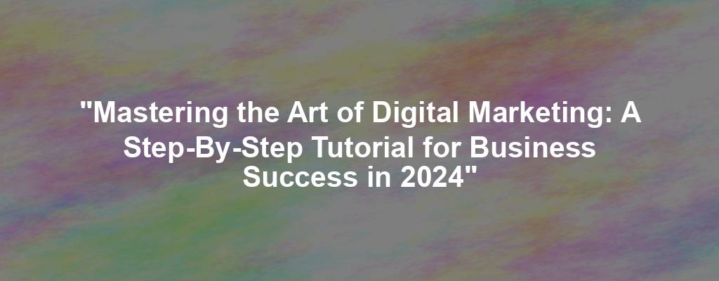 "Mastering the Art of Digital Marketing: A Step-By-Step Tutorial for Business Success in 2024"