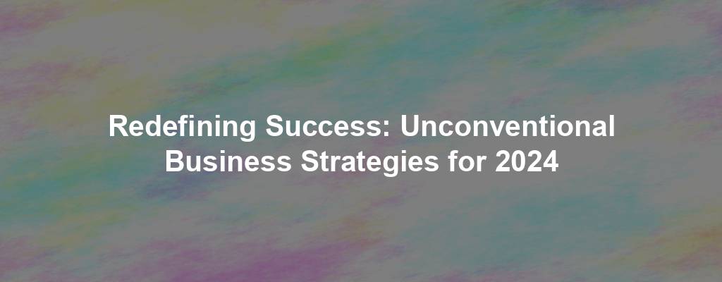 Redefining Success: Unconventional Business Strategies for 2024