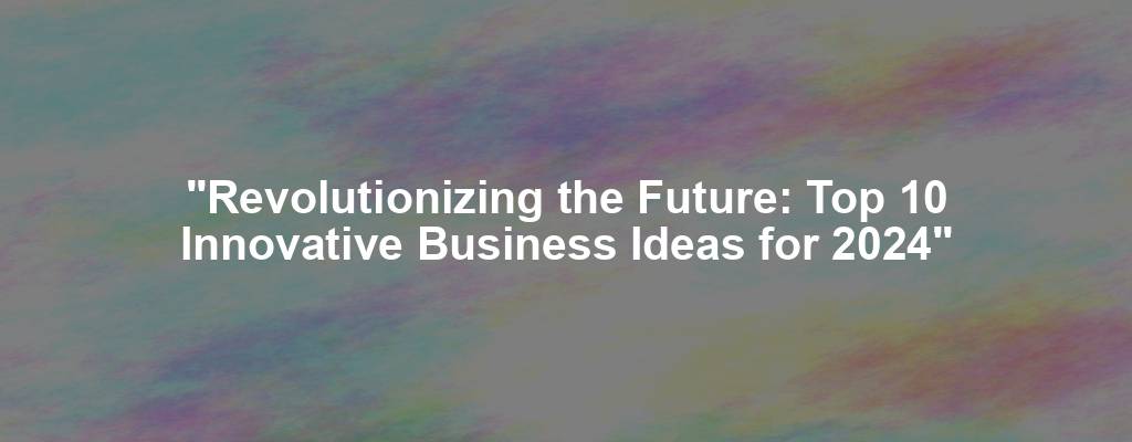 "Revolutionizing the Future: Top 10 Innovative Business Ideas for 2024"