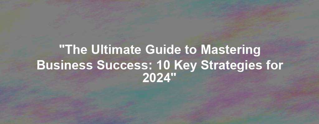 "The Ultimate Guide to Mastering Business Success: 10 Key Strategies for 2024"