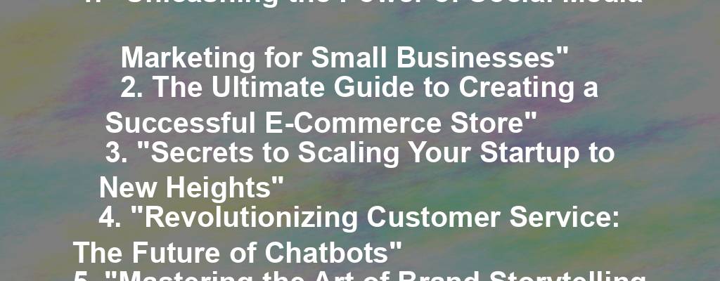 1. "Unleashing the Power of Social Media Marketing for Small Businesses"
2. The Ultimate Guide to Creating a Successful E-Commerce Store"
3. "Secrets to Scaling Your Startup to New Heights"
4. "Revolutionizing Customer Service: The Future of Chatbots"
5. "Mastering the Art of Brand Storytelling for Business Success"
6. "Unlocking the Potential of Influencer Marketing for Your Business"
7. "The Rise of Remote Work: How to Build a Thriving Virtual Team"
8. "Navigating the World of Online Advertising: Tips for Small Businesses"
9. "The Art of Negotiation: Strategies for Closing Deals Like a Pro"
10. "Staying Ahead of the Competition: Innovative Business Strategies for Growth"