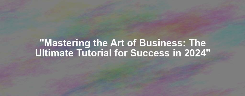 "Mastering the Art of Business: The Ultimate Tutorial for Success in 2024"