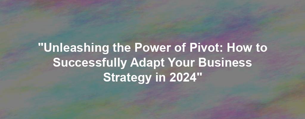 "Unleashing the Power of Pivot: How to Successfully Adapt Your Business Strategy in 2024"