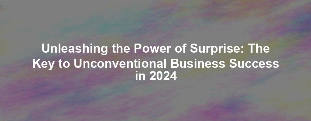 Unleashing the Power of Surprise: The Key to Unconventional Business Success in 2024