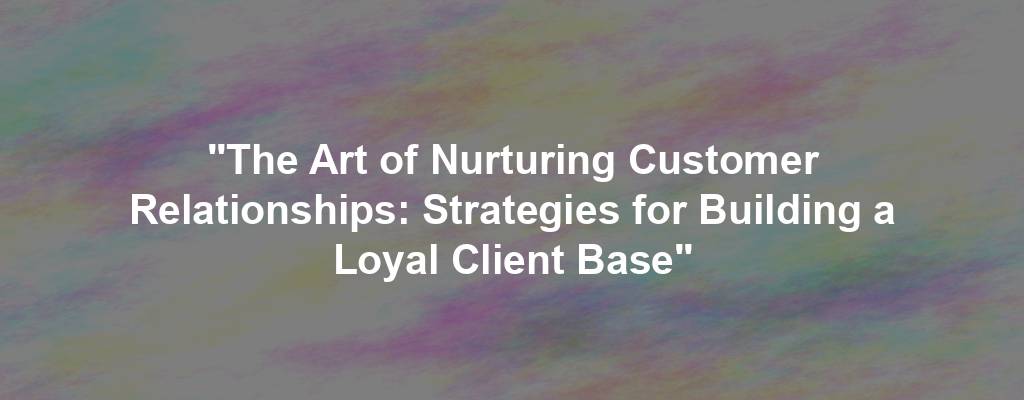 "The Art of Nurturing Customer Relationships: Strategies for Building a Loyal Client Base"