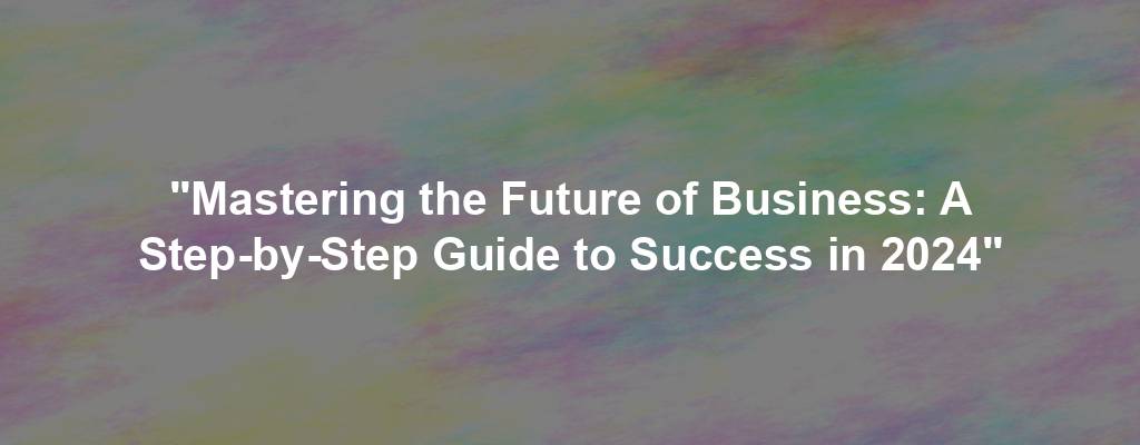 "Mastering the Future of Business: A Step-by-Step Guide to Success in 2024"