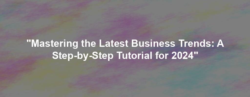 "Mastering the Latest Business Trends: A Step-by-Step Tutorial for 2024"