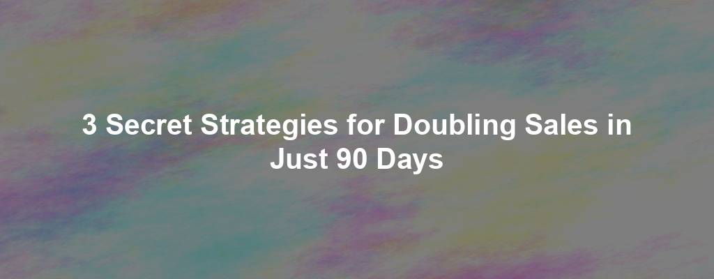 3 Secret Strategies for Doubling Sales in Just 90 Days