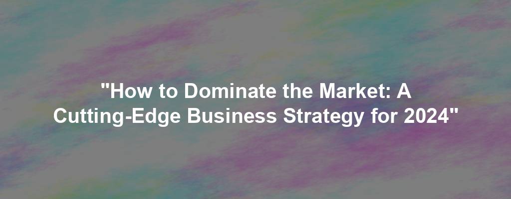 "How to Dominate the Market: A Cutting-Edge Business Strategy for 2024"