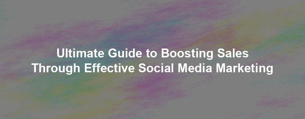 Ultimate Guide to Boosting Sales Through Effective Social Media Marketing