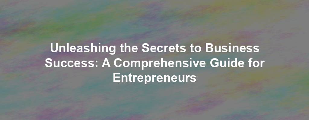 Unleashing the Secrets to Business Success: A Comprehensive Guide for Entrepreneurs