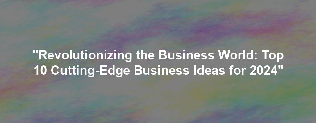 "Revolutionizing the Business World: Top 10 Cutting-Edge Business Ideas for 2024"