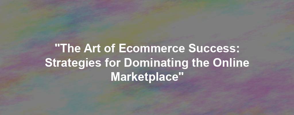 "The Art of Ecommerce Success: Strategies for Dominating the Online Marketplace"