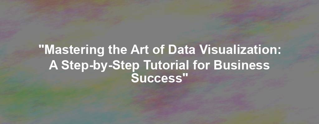 "Mastering the Art of Data Visualization: A Step-by-Step Tutorial for Business Success"