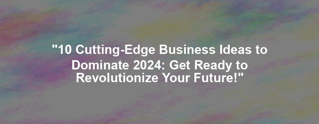 "10 Cutting-Edge Business Ideas to Dominate 2024: Get Ready to Revolutionize Your Future!"