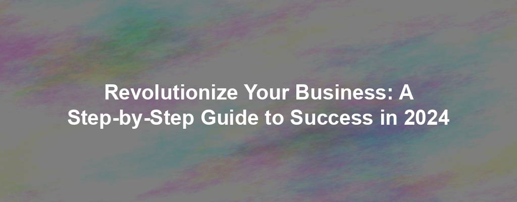 Revolutionize Your Business: A Step-by-Step Guide to Success in 2024