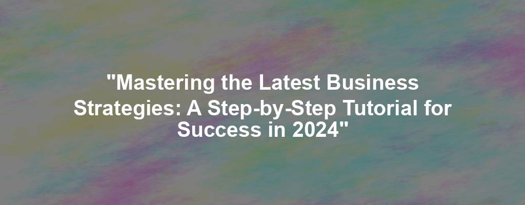 "Mastering the Latest Business Strategies: A Step-by-Step Tutorial for Success in 2024"