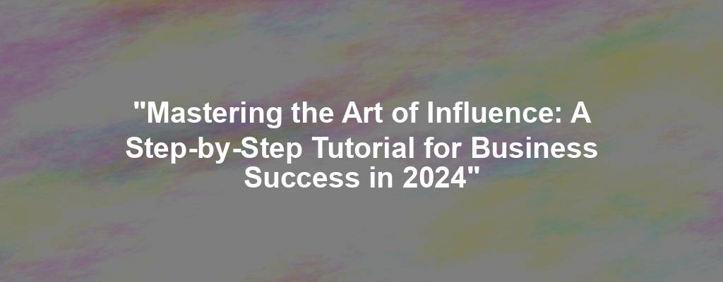 "Mastering the Art of Influence: A Step-by-Step Tutorial for Business Success in 2024"