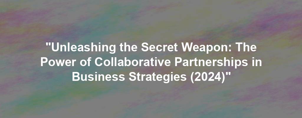 "Unleashing the Secret Weapon: The Power of Collaborative Partnerships in Business Strategies (2024)"