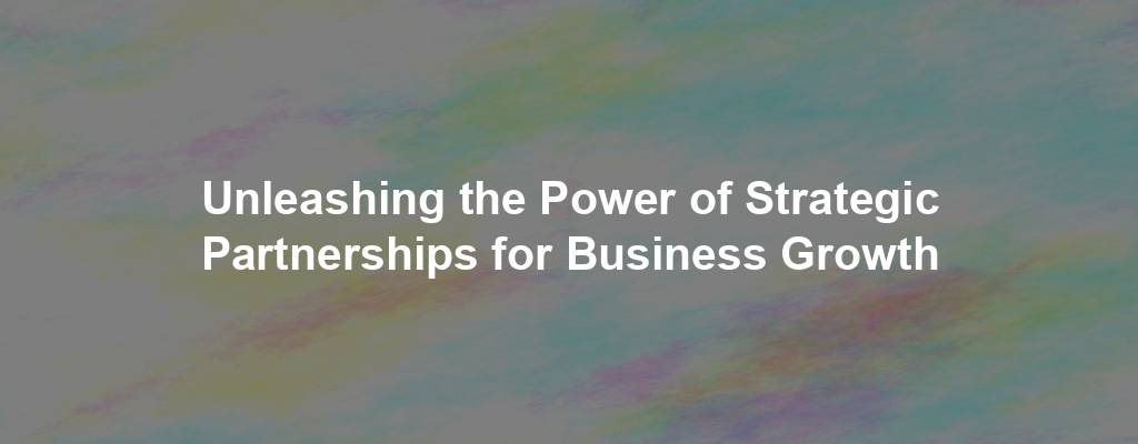 Unleashing the Power of Strategic Partnerships for Business Growth