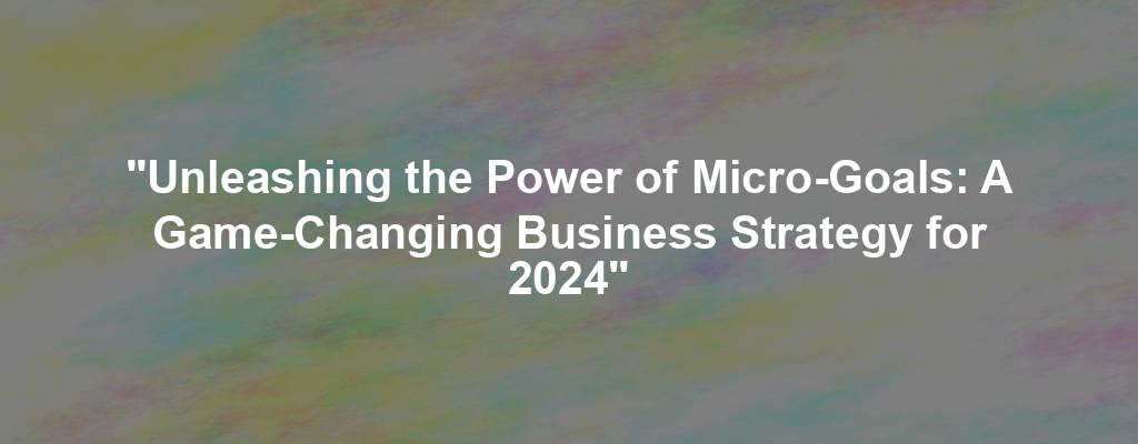 "Unleashing the Power of Micro-Goals: A Game-Changing Business Strategy for 2024"