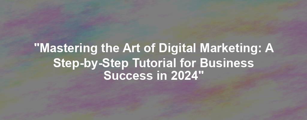 "Mastering the Art of Digital Marketing: A Step-by-Step Tutorial for Business Success in 2024"