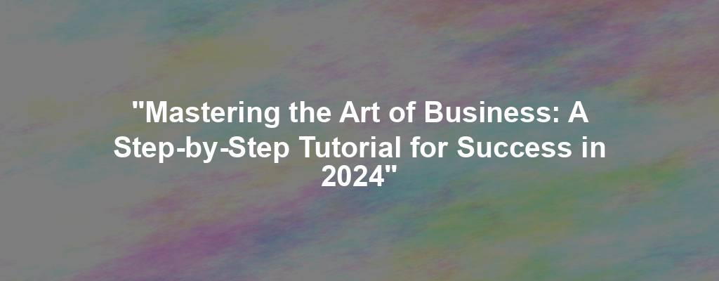 "Mastering the Art of Business: A Step-by-Step Tutorial for Success in 2024"