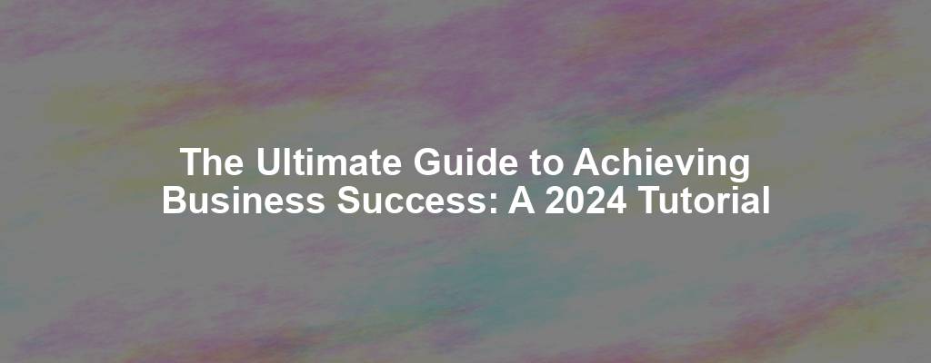 The Ultimate Guide to Achieving Business Success: A 2024 Tutorial