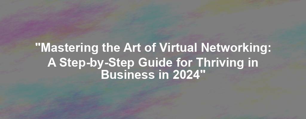 "Mastering the Art of Virtual Networking: A Step-by-Step Guide for Thriving in Business in 2024"