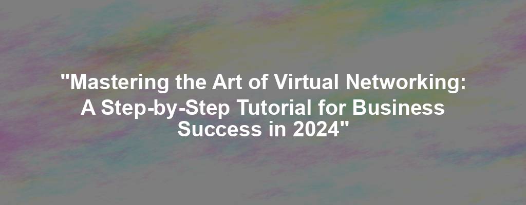 "Mastering the Art of Virtual Networking: A Step-by-Step Tutorial for Business Success in 2024"