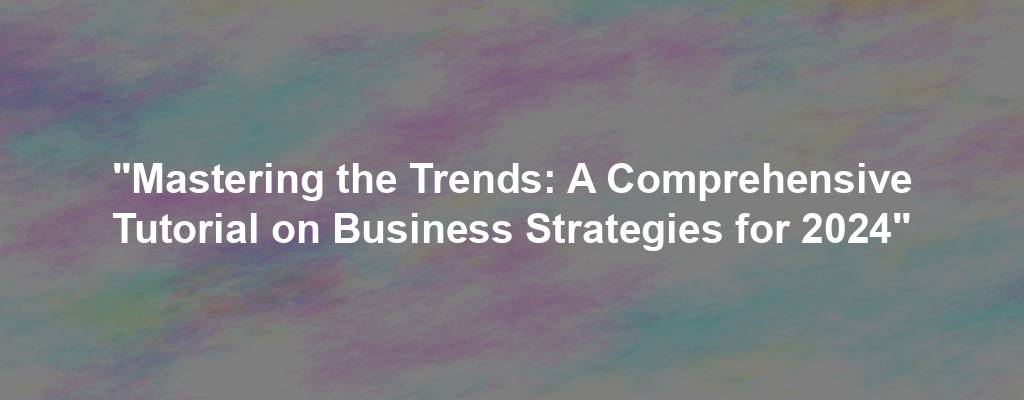 "Mastering the Trends: A Comprehensive Tutorial on Business Strategies for 2024"