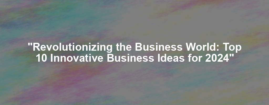 "Revolutionizing the Business World: Top 10 Innovative Business Ideas for 2024"